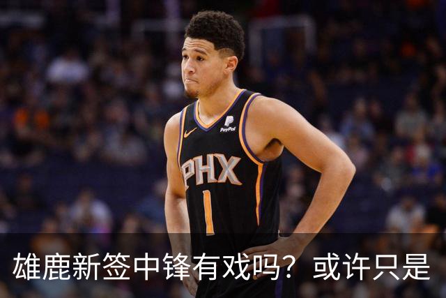 雄鹿新签中锋有戏吗？或许只是“过路客”！